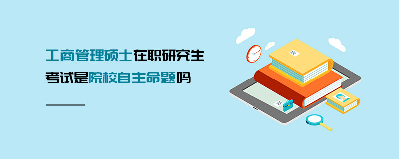 工商管理碩士在職研究生考試是院校自主命題嗎 工商管理碩士在職研究生考試是院校自主命題嗎