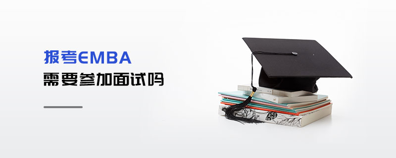 報考EMBA需要參加面試嗎 報考EMBA需要參加面試嗎
