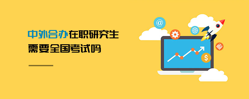中外合辦在職研究生需要全國考試嗎 中外合辦在職研究生需要全國考試嗎