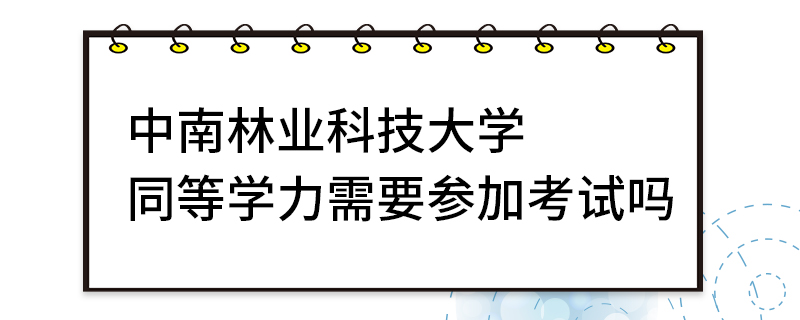 中南林業科技大學同等學力需要參加考試嗎 中南林業科技大學同等學力需要參加考試嗎