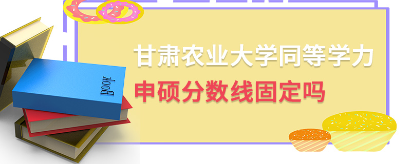 甘肅農業大學同等學力申碩分數線固定嗎 甘肅農業大學同等學力申碩分數線固定嗎