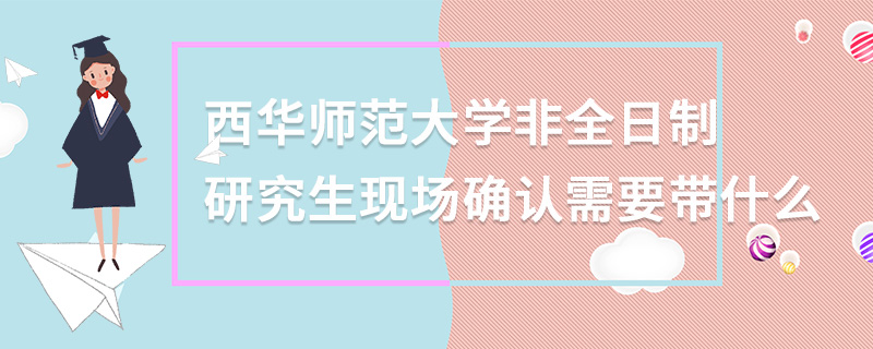 西華師范大學非全日制研究生現場確認需要帶什么 西華師范大學非全日制研究生現場確認需要帶什么