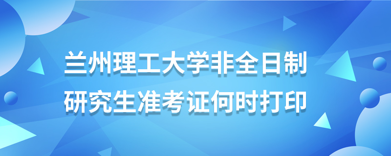 蘭州理工大學非全日制研究生準考證何時打印 蘭州理工大學非全日制研究生準考證何時打印