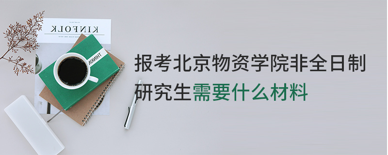 報考北京物資學院非全日制研究生需要什么材料 報考北京物資學院非全日制研究生需要什么材料