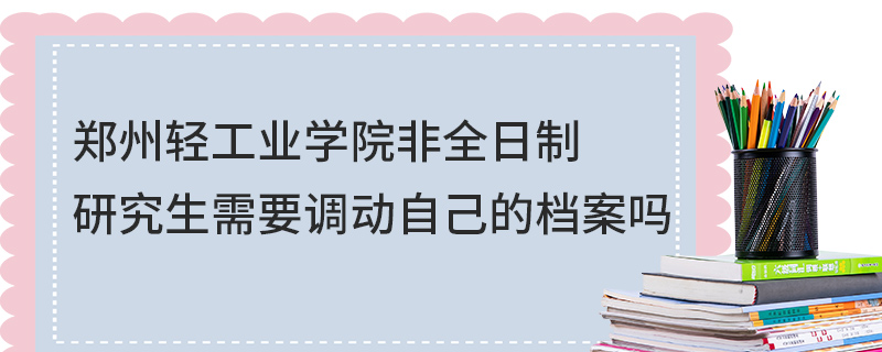 鄭州輕工業學院非全日制研究生需要調動自己的檔案嗎 鄭州輕工業學院非全日制研究生需要調動自己的檔案嗎