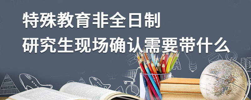 特殊教育非全日制研究生現場確認需要帶什么 特殊教育非全日制研究生現場確認需要帶什么