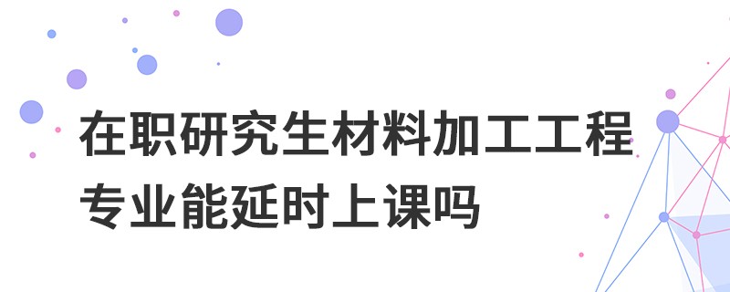 在職研究生材料加工工程專業(yè)能延時上課嗎 在職研究生材料加工工程專業(yè)能延時上課嗎