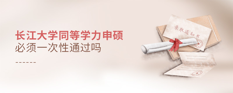 長江大學同等學力申碩必須一次性通過嗎 長江大學同等學力申碩必須一次性通過嗎
