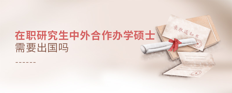 在職研究生中外合作辦學碩士需要出國嗎 在職研究生中外合作辦學碩士需要出國嗎
