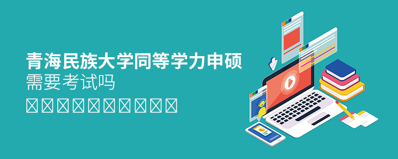 青海民族大學同等學力申碩需要考試嗎 青海民族大學同等學力申碩需要考試嗎