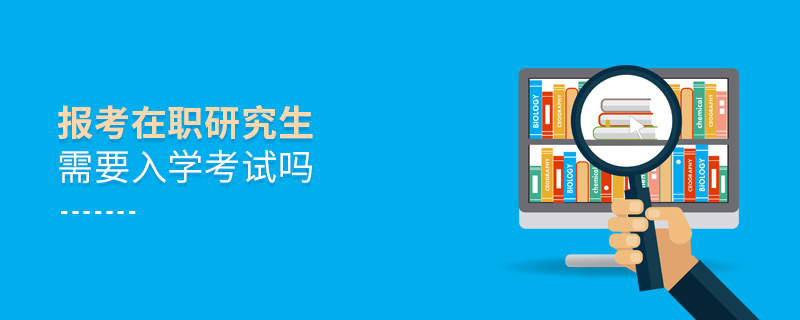 報考在職研究生需要入學考試嗎 報考在職研究生需要入學考試嗎